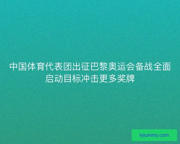 中国体育代表团出征巴黎奥运会备战全面启动目标冲击更多奖牌