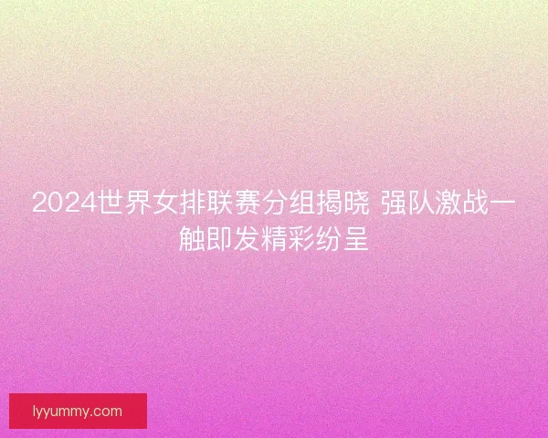 2024世界女排联赛分组揭晓 强队激战一触即发精彩纷呈