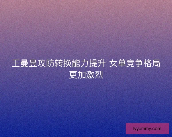 王曼昱攻防转换能力提升 女单竞争格局更加激烈 王曼昱攻防转换能力提升 女单竞争格局更加激烈