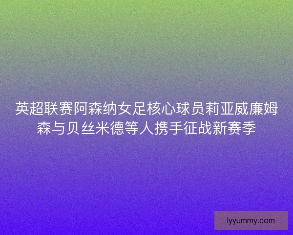英超联赛阿森纳女足核心球员莉亚威廉姆森与贝丝米德等人携手征战新赛季