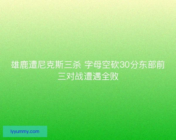 雄鹿遭尼克斯三杀 字母空砍30分东部前三对战遭遇全败