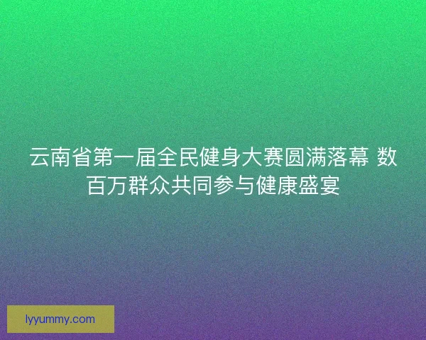 云南省第一届全民健身大赛圆满落幕 数百万群众共同参与健康盛宴