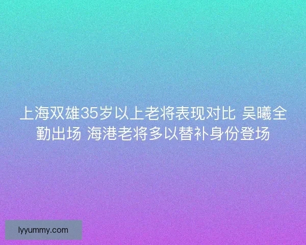 上海双雄35岁以上老将表现对比 吴曦全勤出场 海港老将多以替补身份登场