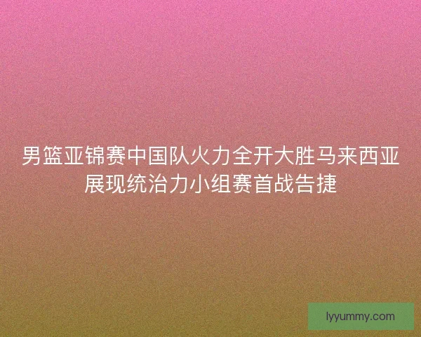 男篮亚锦赛中国队火力全开大胜马来西亚展现统治力小组赛首战告捷