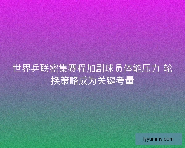 世界乒联密集赛程加剧球员体能压力 轮换策略成为关键考量