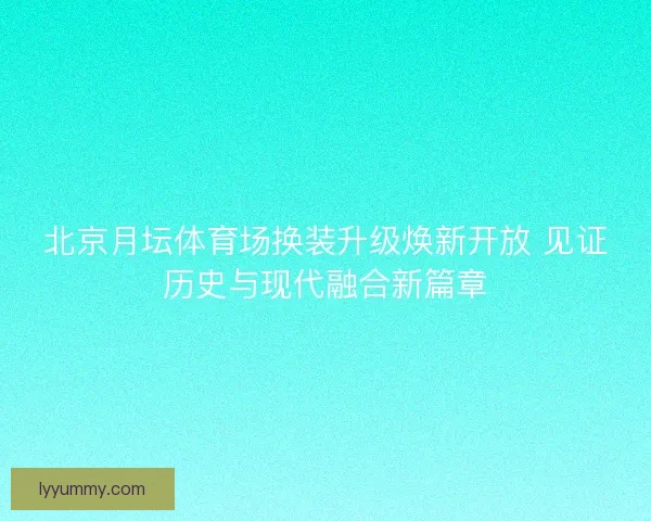 北京月坛体育场换装升级焕新开放 见证历史与现代融合新篇章