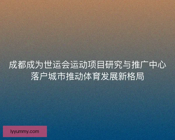 成都成为世运会运动项目研究与推广中心落户城市推动体育发展新格局
