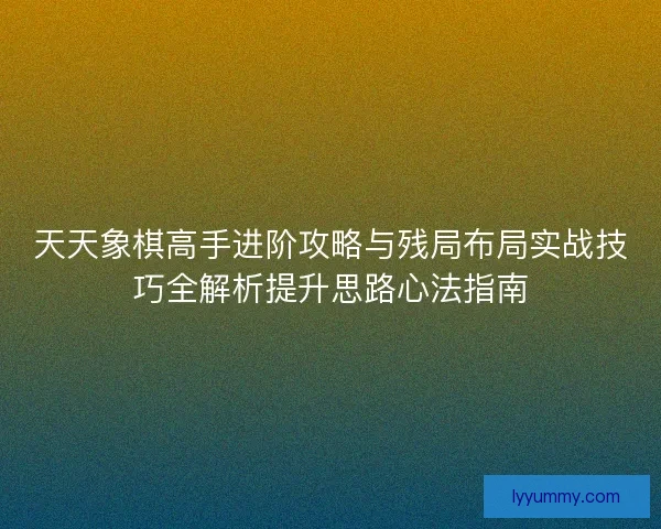 天天象棋高手进阶攻略与残局布局实战技巧全解析提升思路心法指南