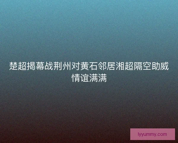 楚超揭幕战荆州对黄石邻居湘超隔空助威情谊满满