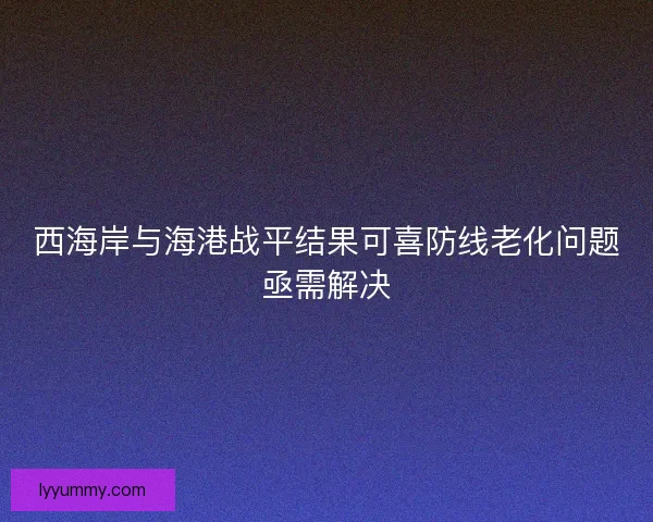 西海岸与海港战平结果可喜防线老化问题亟需解决