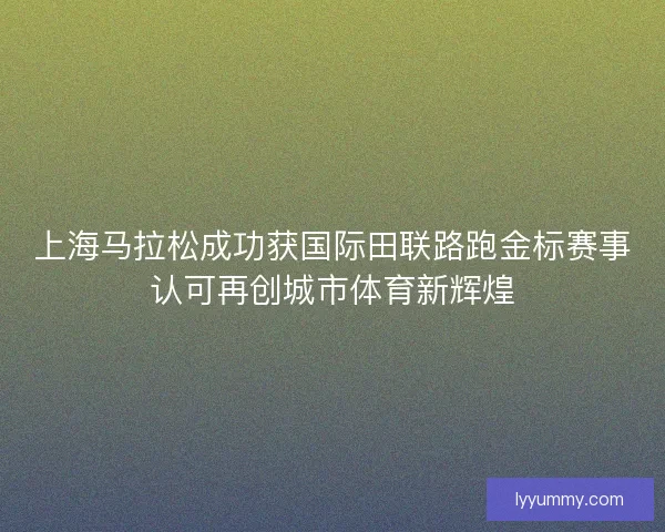 上海马拉松成功获国际田联路跑金标赛事认可再创城市体育新辉煌