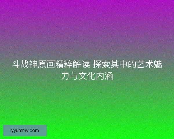 斗战神原画精粹解读 探索其中的艺术魅力与文化内涵